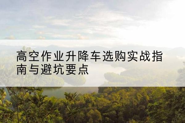 蛟河升降车怎么选-高空作业升降车选购实战指南与避坑要点