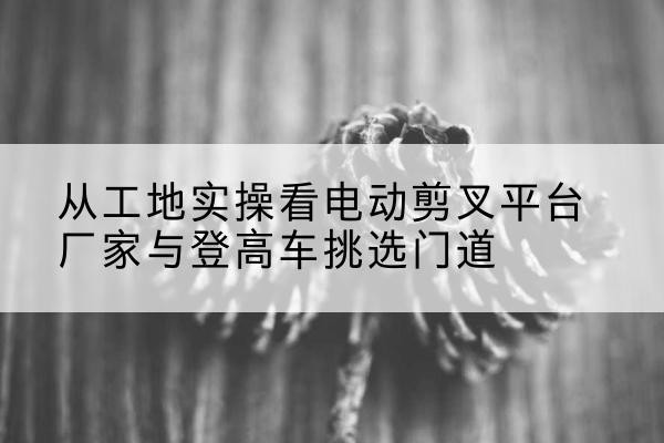 蛟河电动剪叉升降平台厂家-从工地实操看电动剪叉平台厂家与登高车挑选门道