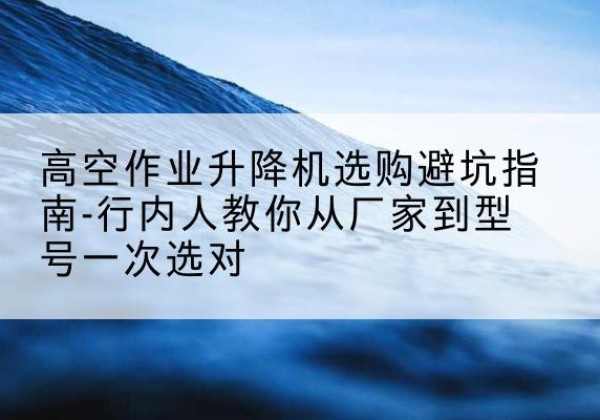 蛟河升降平台厂家-高空作业升降机选购避坑指南-行内人教你从厂家到型号一次选对