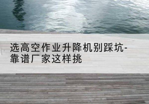 蛟河剪叉式升降机厂家-选高空作业升降机别踩坑-靠谱厂家这样挑