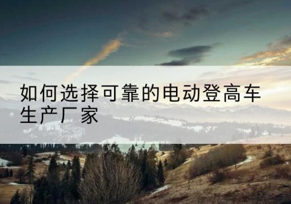 蛟河电动登高车厂家-如何选择可靠的电动登高车生产厂家