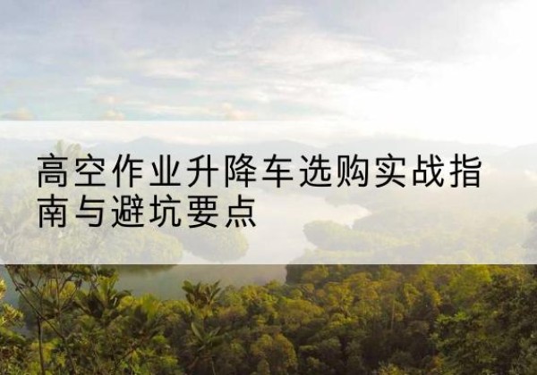 蛟河升降车怎么选-高空作业升降车选购实战指南与避坑要点