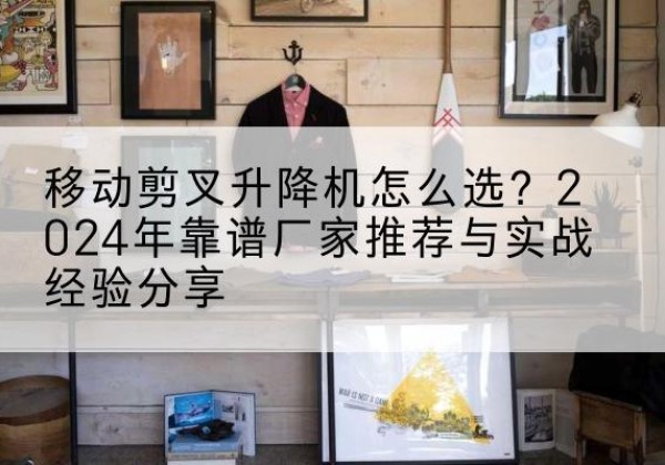 蛟河升降平台厂家推荐-移动剪叉升降机怎么选？2024年靠谱厂家推荐与实战经验分享